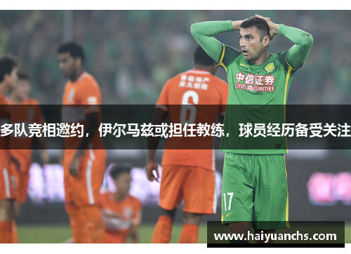 多队竞相邀约，伊尔马兹或担任教练，球员经历备受关注